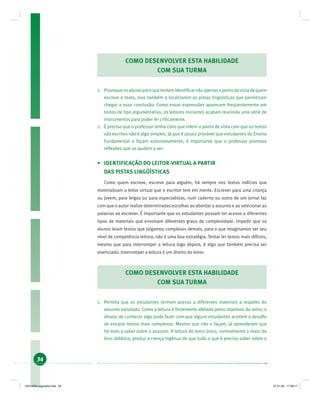 34
COMO DESENVOLVER ESTA HABILIDADE
COM SUA TURMA
1. Provoqueosalunosparaquetentemidentiﬁcarnãoapenasopontodevistadequem
escreve o texto, mas também a localizarem as pistas lingüísticas que permitiram
chegar a essa conclusão. Como essas expressões aparecem freqüentemente em
textos de tipo argumentativo, os leitores iniciantes acabam reunindo uma série de
instrumentos para poder ler criticamente.
2. É preciso que o professor tenha claro que inferir o ponto de vista com que os textos
são escritos não é algo simples. Já que é pouco provável que estudantes do Ensino
Fundamental o façam autonomamente, é importante que o professor promova
reﬂexões que os ajudem a ver.
• IDENTIFICAÇÃO DO LEITOR-VIRTUAL A PARTIR
DAS PISTAS LINGÜÍSTICAS
Como quem escreve, escreve para alguém, há sempre nos textos indícios que
materializam o leitor virtual que o escritor tem em mente. Escrever para uma criança
ou jovem, para leigos ou para especialistas, num caderno ou outro de um jornal faz
com que o autor realize determinadas escolhas ao abordar o assunto e ao selecionar as
palavras ao escrever. É importante que os estudantes possam ter acesso a diferentes
tipos de materiais que envolvam diferentes graus de complexidade. Impedir que os
alunos leiam textos que julgamos complexos demais, para o que imaginamos ser seu
nível de competência leitora, não é uma boa estratégia. Tentar ler textos mais difíceis,
mesmo que para interromper a leitura logo depois, é algo que também precisa ser
vivenciado. Interromper a leitura é um direito do leitor.
COMO DESENVOLVER ESTA HABILIDADE
COM SUA TURMA
1. Permita que os estudantes tenham acesso a diferentes materiais a respeito do
assunto estudado. Como a leitura é fortemente afetada pelos objetivos do leitor, o
desejo de conhecer algo pode fazer com que alguns estudantes aceitem o desaﬁo
de encarar textos mais complexos. Mesmo que não o façam, já aprenderam que
há mais a saber sobre o assunto. A leitura do texto único, normalmente o texto do
livro didático, produz a crença ingênua de que tudo o que é preciso saber sobre o
19214006 paginado.indd 3419214006 paginado.indd 34 27.01.06 17:28:1727.01.06 17:28:17
 