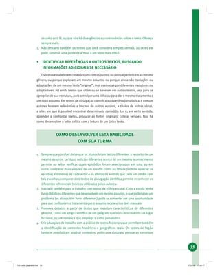 35
assunto está lá, ou que não há divergências ou controvérsias sobre o tema. Ofereça
sempre mais.
2. Não descarte também os textos que você considera simples demais. Às vezes ele
pode construir uma ponte de acesso a um texto mais difícil.
• IDENTIFICAR REFERÊNCIAS A OUTROS TEXTOS, BUSCANDO
INFORMAÇÕES ADICIONAIS SE NECESSÁRIO
Ostextosestabelecemconexõesunscomosoutros:ouporquepertencemaomesmo
gênero, ou porque exploram um mesmo assunto, ou porque ainda são traduções ou
adaptações de um mesmo texto “original”, mas assinadas por diferentes tradutores ou
adaptadores. Há ainda textos que citam ou se baseiam em outros textos, seja para se
apropriar de sua estrutura, para antecipar uma idéia ou para dar o mesmo tratamento a
um novo assunto. Em textos de divulgação cientíﬁca ou da esfera jornalística, é comum
autores fazerem referências a trechos de outros autores, a títulos de outras obras,
a sites em que é possível encontrar determinado conteúdo. Ler é, em certo sentido,
aprender a confrontar textos, procurar as fontes originais, cotejar versões. Não há
como desenvolver o leitor crítico com a leitura de um único texto.
COMO DESENVOLVER ESTA HABILIDADE
COM SUA TURMA
1. Sempre que possível deixe que os alunos leiam textos diferentes a respeito de um
mesmo assunto. Ler duas notícias diferentes acerca de um mesmo acontecimento
permite ao leitor veriﬁcar quais episódios foram selecionados em uma ou em
outra; comparar duas versões de um mesmo conto ou fábula permite apreciar as
escolhas estilísticas de cada autor e os efeitos de sentido que cada um obtém com
tais escolhas; comparar dois textos de divulgação cientíﬁca permite reconhecer os
diferentes referenciais teóricos utilizados pelos autores.
2. Isso vale também para o trabalho com textos da esfera escolar. Caso a escola tenha
livrosdidáticosdiferentesquedesenvolvemummesmoassunto,oquepoderiaserum
problema (os alunos têm livros diferentes) pode se converter em uma oportunidade
para que confrontem o tratamento que o assunto recebeu nos dois manuais.
3. Promova debates a partir de textos que mesclam características de diferentes
gêneros, como um artigo cientíﬁco de um geógrafo que inicia descrevendo um lugar
ﬁccional, ou um romance que emprega o estilo jornalístico.
4. Crie situações de trabalho com a análise de textos ﬁccionais que permitam também
a identiﬁcação de contextos históricos e geográﬁcos reais. Os textos de ﬁcção
também possibilitam analisar contextos, políticos e culturais, porque as narrativas
19214006 paginado.indd 3519214006 paginado.indd 35 27.01.06 17:28:1727.01.06 17:28:17
 