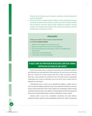 36
ﬁccionais são construídas a partir de valores e elementos culturais da época em
que foram produzidas.
5. A leitura de contos ou novelas de ﬁcção cientíﬁca cria boas situações para analisar
a aplicação de determinados conceitos: há ciência nos textos de ﬁcção cientíﬁca.
Procure selecionar trechos de obras de ﬁcção cientíﬁca que explorem conceitos
correlatos aos estudados para entender como a literatura se apropria do discurso
cientíﬁco para a construção de enredos.
AVALIAÇÃO
Critérios para avaliar os alunos quanto ao desenvolvimento
de habilidades durante a leitura.
1. Veriﬁca se suas hipóteses se conﬁrmam ou não?
2. Apóia-se nos elementos do texto para compreendê-lo?
3. Em caso de problemas de compreensão, utiliza que estratégias para
solucioná-los?
4. Compreende o texto globalmente?
5. A velocidade com que lê é adequada?
O QUE CABE AO PROFESSOR REALIZAR COM SUA TURMA
DEPOIS DA LEITURA DE UM TEXTO
A leitura de um texto provoca o desejo de compartilhar com outros leitores algumas
das impressões que essa experiência tenha provocado. Por essa razão é que se pode
dizer que a leitura de um texto convoca cada leitor a dizer sua palavra. Como as
idéias que o texto apresenta se relacionam com as do leitor? Como as proposições
sustentadas por um autor se relacionam com as de outro? Como o mesmo tema foi
abordado em outra época?
A identiﬁcação maior ou menor com as experiências relatadas, a adesão maior ou
menor à moldura ideológica subjacente ao que o autor expõe vão moldando os contornos
do que cada leitor pode dizer sobre o texto, modelam sua interpretação. Embora a leitura
contemporaneamente seja um ato solitário, as interpretações transitam entre grupos de
leitores que em determinados lugares e épocas compartilham crenças e valores.
Conversar sobre o que se leu, compartilhar impressões com outros leitores:
questionar, duvidar, descobrir novas possibilidades permite uma melhor compreensão
19214006 paginado.indd 3619214006 paginado.indd 36 27.01.06 17:28:1727.01.06 17:28:17
 