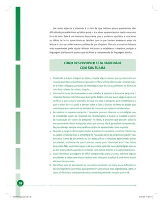 38
Um outro aspecto a observar é o fato de que leitores pouco experientes têm
diﬁculdade para relacionar as idéias entre si e acabam apresentando o texto como uma
lista de itens. Esse é um momento importante para o professor ajudá-los a relacionar
as idéias do texto, conectando-as também com o que haviam levantado antes da
leitura e com os conhecimentos prévios de que dispõem. Discutir textos com leitores
mais experientes pode ajudar leitores iniciantes a estabelecer conexões, porque a
linguagem oral constrói pontes que facilitam a compreensão da linguagem escrita.
COMO DESENVOLVER ESTA HABILIDADE
COM SUA TURMA
1. Finalizada a leitura integral do texto, convide alguns alunos para produzirem um
resumooral.Nessasparáfrases,épossívelveriﬁcarseháproblemasdecompreensão,
se o leitor conseguiu conectar as informações que leu ou as apresenta na forma de
uma lista: o texto fala disso, daquilo...
2. Uma outra forma de desenvolver esse trabalho é explorar o esquema pergunta /
resposta.Nãonosreferimosaquiàperguntadidáticaemquequemperguntaprocura
veriﬁcar o que o outro entendeu do que leu, mas à pergunta que problematiza o
que o leitor diz e o ajuda a pensar sobre o lido, a buscar no texto as pistas que
contribuem para construir os sentidos do texto em um contexto colaborativo.
3. Ao explorar o esquema pergunta / resposta, procure observar as estratégias que
os estudantes usam ao respondê-las. Acostumados a buscar a resposta a partir
da localização de “parte da pergunta” no texto, é provável que possam aplicá-la
mecanicamente. Assim a resposta, ainda que correta, não é garantia de compreensão.
Peça ou ofereça sempre uma paráfrase do trecho apresentado como resposta.
4. Quando a pergunta formulada implica estabelecer conexões, construir inferências
ou julgar o material lido, a estratégia de “localizar parte da pergunta no texto” não
funciona. Antes de desanimar ou de desqualiﬁcar a resposta apresentada pelos
estudantes, lembre-se de que é preciso tempo para “desintoxicá-los” das falsas
perguntas. Não podemos esquecer de que não se aprende novas estratégias apenas
ao ler, mas também quando se conversa com outros leitores a respeito dos textos.
5. Caso identiﬁque passagens de difícil compreensão para a turma, estimule alguns
estudantes a explicarem esses trechos mais obscuros. Explicar é uma forma muito
eﬁciente de aprender.
6. Identiﬁcar com os estudantes os conceitos presentes no texto, suas deﬁnições e
seus fundamentos contribui para promover uma leitura mais signiﬁcativa, além, é
claro, de facilitar a compreensão dos conteúdos presentes naquilo que se lê.
19214006 paginado.indd 3819214006 paginado.indd 38 27.01.06 17:28:1727.01.06 17:28:17
 