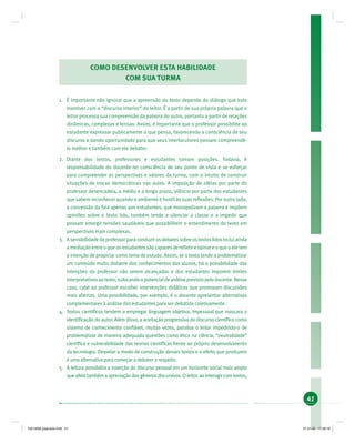 41
COMO DESENVOLVER ESTA HABILIDADE
COM SUA TURMA
1. É importante não ignorar que a apreensão do texto depende do diálogo que este
mantiver com o “discurso interior” do leitor. É a partir de sua própria palavra que o
leitor processa sua compreensão da palavra do outro, portanto a partir de relações
dinâmicas, complexas e tensas. Assim, é importante que o professor possibilite ao
estudante expressar publicamente o que pensa, favorecendo a consciência de seu
discurso e dando oportunidade para que seus interlocutores possam compreendê-
lo melhor e também com ele debater.
2. Diante dos textos, professores e estudantes tomam posições. Todavia, é
responsabilidade do docente ter consciência de seu ponto de vista e se esforçar
para compreender as perspectivas e valores da turma, com o intuito de construir
situações de trocas democráticas nas aulas. A imposição de idéias por parte do
professor desencadeia, a médio e a longo prazo, silêncio por parte dos estudantes
que sabem reconhecer quando o ambiente é hostil às suas reﬂexões. Por outro lado,
a concessão da fala apenas aos estudantes, que monopolizam a palavra e impõem
opiniões sobre o texto lido, também tende a silenciar a classe e a impedir que
possam emergir tensões saudáveis que possibilitem o entendimento do texto em
perspectivas mais complexas.
3. Asensibilidadedoprofessorparaconduzirosdebatessobreostextoslidosincluiainda
a mediação entre o que os estudantes são capazes de reﬂetir e opinar e o que o ele tem
a intenção de propiciar como tema de estudo. Assim, se o texto tende a problematizar
um conteúdo muito distante dos conhecimentos dos alunos, há a possibilidade das
intenções do professor não serem alcançadas e dos estudantes imporem limites
interpretativosaotexto,sufocandoopotencialdeanáliseprevistopelodocente.Nesse
caso, cabe ao professor escolher intervenções didáticas que promovam discussões
mais abertas. Uma possibilidade, por exemplo, é o docente apresentar alternativas
complementares à análise dos estudantes para ser debatida coletivamente.
4. Textos cientíﬁcos tendem a empregar linguagem objetiva, impessoal que mascara a
identiﬁcação do autor. Além disso, a aceitação progressiva do discurso cientíﬁco como
sistema de conhecimento conﬁável, muitas vezes, paralisa o leitor impedindo-o de
problematizar de maneira adequada questões como ética na ciência, “neutralidade”
cientíﬁca e vulnerabilidade das teorias cientíﬁcas frente ao próprio desenvolvimento
da tecnologia. Desvelar o modo de construção desses textos e o efeito que produzem
é uma alternativa para começar a debater a respeito.
5. A leitura possibilita a inserção do discurso pessoal em um horizonte social mais amplo
que afeta também a apreciação dos gêneros discursivos. O leitor, ao interagir com textos,
19214006 paginado.indd 4119214006 paginado.indd 41 27.01.06 17:28:1827.01.06 17:28:18
 
