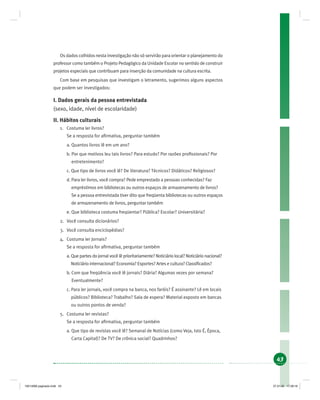 43
Os dados colhidos nesta investigação não só servirão para orientar o planejamento do
professor como também o Projeto Pedagógico da Unidade Escolar no sentido de construir
projetos especiais que contribuam para inserção da comunidade na cultura escrita.
Com base em pesquisas que investigam o letramento, sugerimos alguns aspectos
que podem ser investigados:
I. Dados gerais da pessoa entrevistada
(sexo, idade, nível de escolaridade)
II. Hábitos culturais
1. Costuma ler livros?
Se a resposta for aﬁrmativa, perguntar também
a. Quantos livros lê em um ano?
b. Por que motivos leu tais livros? Para estudo? Por razões proﬁssionais? Por
entretenimento?
c. Que tipo de livros você lê? De literatura? Técnicos? Didáticos? Religiosos?
d. Para ler livros, você compra? Pede emprestado a pessoas conhecidas? Faz
empréstimos em bibliotecas ou outros espaços de armazenamento de livros?
Se a pessoa entrevistada tiver dito que freqüenta bibliotecas ou outros espaços
de armazenamento de livros, perguntar também
e. Que biblioteca costuma freqüentar? Pública? Escolar? Universitária?
2. Você consulta dicionários?
3. Você consulta enciclopédias?
4. Costuma ler jornais?
Se a resposta for aﬁrmativa, perguntar também
a. Que partes do jornal você lê prioritariamente? Noticiário local? Noticiário nacional?
Noticiário internacional? Economia? Esportes? Artes e cultura? Classiﬁcados?
b. Com que freqüência você lê jornais? Diária? Algumas vezes por semana?
Eventualmente?
c. Para ler jornais, você compra na banca, nos faróis? É assinante? Lê em locais
públicos? Biblioteca? Trabalho? Sala de espera? Material exposto em bancas
ou outros pontos de venda?
5. Costuma ler revistas?
Se a resposta for aﬁrmativa, perguntar também
a. Que tipo de revistas você lê? Semanal de Notícias (como Veja, Isto É, Época,
Carta Capital)? De TV? De crônica social? Quadrinhos?
19214006 paginado.indd 4319214006 paginado.indd 43 27.01.06 17:28:1827.01.06 17:28:18
 