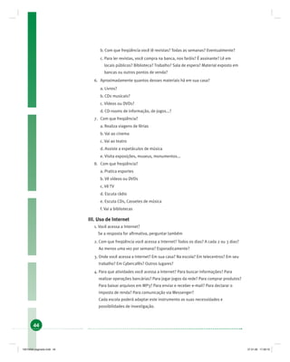 44
b. Com que freqüência você lê revistas? Todas as semanas? Eventualmente?
c. Para ler revistas, você compra na banca, nos faróis? É assinante? Lê em
locais públicos? Biblioteca? Trabalho? Sala de espera? Material exposto em
bancas ou outros pontos de venda?
6. Aproximadamente quantos desses materiais há em sua casa?
a. Livros?
b. CDs musicais?
c. Vídeos ou DVDs?
d. CD-rooms de informação, de jogos...?
7. Com que freqüência?
a. Realiza viagens de férias
b. Vai ao cinema
c. Vai ao teatro
d. Assiste a espetáculos de música
e. Visita exposições, museus, monumentos...
8. Com que freqüência?
a. Pratica esportes
b. Vê vídeos ou DVDs
c. Vê TV
d. Escuta rádio
e. Escuta CDs, Cassetes de música
f. Vai a bibliotecas
III. Uso de Internet
1. Você acessa a Internet?
Se a resposta for aﬁrmativa, perguntar também
2. Com que freqüência você acessa a Internet? Todos os dias? A cada 2 ou 3 dias?
Ao menos uma vez por semana? Esporadicamente?
3. Onde você acessa a Internet? Em sua casa? Na escola? Em telecentros? Em seu
trabalho? Em Cybercafés? Outros lugares?
4. Para que atividades você acessa a Internet? Para buscar informações? Para
realizar operações bancárias? Para jogar jogos da rede? Para comprar produtos?
Para baixar arquivos em MP3? Para enviar e receber e-mail? Para declarar o
imposto de renda? Para comunicação via Messenger?
Cada escola poderá adaptar este instrumento as suas necessidades e
possibilidades de investigação.
19214006 paginado.indd 4419214006 paginado.indd 44 27.01.06 17:28:1927.01.06 17:28:19
 