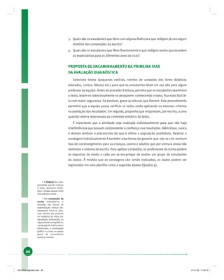 46
3. Quais são os estudantes que lêem com alguma ﬂuência e que redigem já com algum
domínio das convenções da escrita?
4. Quais são os estudantes que lêem ﬂuentemente e que redigem textos que excedem
as expectativas para os diferentes anos do ciclo?
PROPOSTA DE ENCAMINHAMENTO DA PRIMEIRA FASE
DA AVALIAÇÃO DIAGNÓSTICA
Selecione textos (pequenas notícias, trechos de unidades dos livros didáticos
adotados, contos, fábulas etc.) para que os estudantes leiam em voz alta para algum
professor da equipe. Antes de proceder à leitura, permita que os estudantes examinem
o texto, leiam-no silenciosamente se desejarem: conhecendo o texto, ﬁca mais fácil lê-
lo com maior segurança. Se possível, grave as leituras que ﬁzerem. Este procedimento
permitirá que a equipe possa veriﬁcar se todos estão aplicando os mesmos critérios
na avaliação dos resultados. Em seguida, proponha que respondam, por escrito, a uma
questão aberta relacionada ao conteúdo temático do texto.
É importante que a atividade seja realizada individualmente para que não haja
interferências que possam comprometer a conﬁança nos resultados. Além disso, nunca
é demais lembrar o preconceito de que é vítima a população analfabeta. Realizar a
sondagem individualmente é também uma forma de garantir que não se crie nenhum
tipo de constrangimento para as crianças, jovens e adultos que por ventura ainda não
dominem o sistema de escrita. Para agilizar o trabalho, os professores da turma podem
se organizar de modo a cada um se encarregar de avaliar um grupo de estudantes
da classe. À medida que as sondagens vão sendo realizadas, os dados podem ser
registrados em uma planilha como a sugerida abaixo (Quadro 4).
16
A ﬂuência ﬁca com-
prometida quando a leitura
é lenta, apresenta hesita-
ções e longas pausas entre
uma palavra e outra.
17
Por convenções da
escrita entendem-se o
emprego das marcas de
segmentação textual (es-
paçamento entre as pala-
vras, divisão das palavras
na mudança de linha, pa-
ragrafação, pontuação), as
regularidadesortográﬁcas,
o emprego de maiúsculas e
minúsculas, a acentuação
gráﬁca e a crase, as regras
gerais de concordância
verbal e nominal.
19214006 paginado.indd 4619214006 paginado.indd 46 27.01.06 17:28:1927.01.06 17:28:19
 