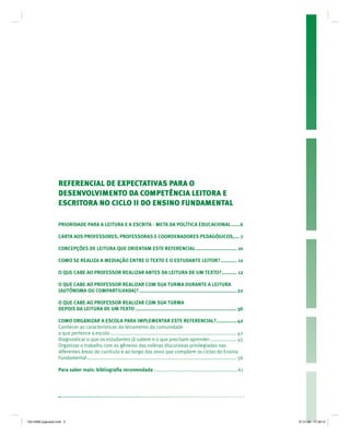 REFERENCIAL DE EXPECTATIVAS PARA O
DESENVOLVIMENTO DA COMPETÊNCIA LEITORA E
ESCRITORA NO CICLO II DO ENSINO FUNDAMENTAL
PRIORIDADE PARA A LEITURA E A ESCRITA - META DA POLÍTICA EDUCACIONAL ......6
CARTA AOS PROFESSORES, PROFESSORAS E COORDENADORES PEDAGÓGICOS,.... 7
CONCEPÇÕES DE LEITURA QUE ORIENTAM ESTE REFERENCIAL.............................. 10
COMO SE REALIZA A MEDIAÇÃO ENTRE O TEXTO E O ESTUDANTE LEITOR?............ 12
O QUE CABE AO PROFESSOR REALIZAR ANTES DA LEITURA DE UM TEXTO?........... 12
O QUE CABE AO PROFESSOR REALIZAR COM SUA TURMA DURANTE A LEITURA
(AUTÔNOMA OU COMPARTILHADA)? .......................................................................22
O QUE CABE AO PROFESSOR REALIZAR COM SUA TURMA
DEPOIS DA LEITURA DE UM TEXTO ..........................................................................36
COMO ORGANIZAR A ESCOLA PARA IMPLEMENTAR ESTE REFERENCIAL?...............42
Conhecer as características do letramento da comunidade
a que pertence a escola ............................................................................................ 42
Diagnosticar o que os estudantes já sabem e o que precisam aprender................... 45
Organizar o trabalho com os gêneros das esferas discursivas privilegiadas nas
diferentes áreas do currículo e ao longo dos anos que compõem os ciclos do Ensino
Fundamental............................................................................................................. 56
Para saber mais: bibliograﬁa recomendada .............................................................61
19214006 paginado.indd 519214006 paginado.indd 5 27.01.06 17:28:1227.01.06 17:28:12
 