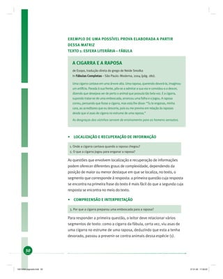50
EXEMPLO DE UMA POSSÍVEL PROVA ELABORADA A PARTIR
DESSA MATRIZ
TEXTO 1: ESFERA LITERÁRIA – FÁBULA
A CIGARRA E A RAPOSA
de Esopo, tradução direta do grego de Neide Smolka
In Fábulas Completas – São Paulo: Moderna, 2004 (pág. 180).
Uma cigarra cantava em uma árvore alta. Uma raposa, querendo devorá-la, imaginou
um artifício. Parada à sua frente, pôs-se a admirar a sua voz e convidou-a a descer,
dizendo que desejava ver de perto o animal que possuía tão bela voz. E a cigarra,
supondo tratar-se de uma emboscada, arrancou uma folha e a jogou. A raposa
correu, pensando que fosse a cigarra, mas esta lhe disse: “Tu te enganas, minha
cara, ao acreditares que eu desceria, pois eu me previno em relação às raposas
desde que vi asas de cigarra no estrume de uma raposa.”
As desgraças dos vizinhos servem de ensinamento para os homens sensatos.
• LOCALIZAÇÃO E RECUPERAÇÃO DE INFORMAÇÃO
1. Onde a cigarra cantava quando a raposa chegou?
2. O que a cigarra jogou para enganar a raposa?
As questões que envolvem localização e recuperação de informações
podem oferecer diferentes graus de complexidade, dependendo da
posição de maior ou menor destaque em que se localiza, no texto, o
segmento que corresponde à resposta: a primeira questão cuja resposta
se encontra na primeira frase do texto é mais fácil do que a segunda cuja
resposta se encontra no meio do texto.
• COMPREENSÃO E INTERPRETAÇÃO
3. Por que a cigarra preparou uma emboscada para a raposa?
Para responder a primeira questão, o leitor deve relacionar vários
segmentos de texto: como a cigarra da fábula, certa vez, viu asas de
uma cigarra no estrume de uma raposa, deduzindo que esta a tenha
devorado, passou a prevenir-se contra animais dessa espécie (1).
19214006 paginado.indd 5019214006 paginado.indd 50 27.01.06 17:28:2027.01.06 17:28:20
 