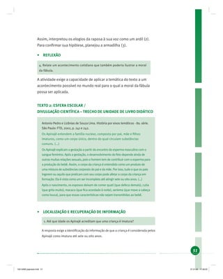 51
Assim, interpretou os elogios da raposa à sua voz como um ardil (2).
Para conﬁrmar sua hipótese, planejou a armadilha (3).
• REFLEXÃO
4. Relate um acontecimento cotidiano que também poderia ilustrar a moral
da fábula.
A atividade exige a capacidade de aplicar a temática do texto a um
acontecimento possível no mundo real para o qual a moral da fábula
possa ser aplicada.
TEXTO 2: ESFERA ESCOLAR /
DIVULGAÇÃO CIENTÍFICA – TRECHO DE UNIDADE DE LIVRO DIDÁTICO
Antonio Pedro e Lizânias de Souza Lima. História por eixos temáticos - 8a. série.
São Paulo: FTD, 2002, p. 241 e 242.
Os Apinajé entendem a família nuclear, composta por pai, mãe e ﬁlhos
imaturos, como um corpo único, dentro do qual circulam substâncias
comuns. (...)
Os Apinajé explicam a gestação a partir do encontro do esperma masculino com o
sangue feminino. Após a gestação, o desenvolvimento do feto depende ainda de
outras muitas relações sexuais, pois o homem tem de contribuir com o esperma para
a produção do bebê. Assim, o corpo da criança é entendido como um produto de
uma mistura de substâncias corporais do pai e da mãe. Por isso, tudo o que os pais
ingerem ou aquilo que praticam com seu corpo pode afetar o corpo da criança em
formação. Ela é vista como um ser incompleto até atingir sete ou oito anos. (...)
Após o nascimento, os esposos deixam de comer quati (que defeca demais), cutia
(que grita muito), macaco (que ﬁca acordado à noite), seriema (que move a cabeça
como louca), para que essas características não sejam transmitidas ao bebê.
• LOCALIZAÇÃO E RECUPERAÇÃO DE INFORMAÇÃO
1. Até que idade os Apinajé acreditam que uma criança é imatura?
A resposta exige a identiﬁcação da informação de que a criança é considerada pelos
Apinajé como imatura até sete ou oito anos.
19214006 paginado.indd 5119214006 paginado.indd 51 27.01.06 17:28:2027.01.06 17:28:20
 