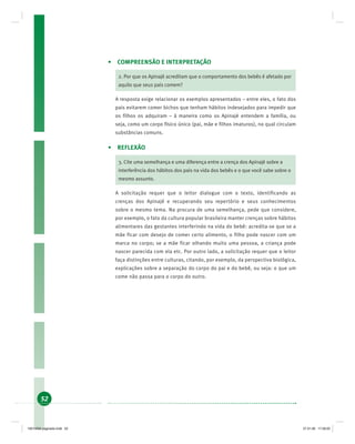 52
• COMPREENSÃO E INTERPRETAÇÃO
2. Por que os Apinajé acreditam que o comportamento dos bebês é afetado por
aquilo que seus pais comem?
A resposta exige relacionar os exemplos apresentados – entre eles, o fato dos
pais evitarem comer bichos que tenham hábitos indesejados para impedir que
os filhos os adquiram – à maneira como os Apinajé entendem a família, ou
seja, como um corpo físico único (pai, mãe e filhos imaturos), no qual circulam
substâncias comuns.
• REFLEXÃO
3. Cite uma semelhança e uma diferença entre a crença dos Apinajé sobre a
interferência dos hábitos dos pais na vida dos bebês e o que você sabe sobre o
mesmo assunto.
A solicitação requer que o leitor dialogue com o texto, identificando as
crenças dos Apinajé e recuperando seu repertório e seus conhecimentos
sobre o mesmo tema. Na procura de uma semelhança, pede que considere,
por exemplo, o fato da cultura popular brasileira manter crenças sobre hábitos
alimentares das gestantes interferindo na vida do bebê: acredita-se que se a
mãe ficar com desejo de comer certo alimento, o filho pode nascer com um
marca no corpo; se a mãe ficar olhando muito uma pessoa, a criança pode
nascer parecida com ela etc. Por outro lado, a solicitação requer que o leitor
faça distinções entre culturas, citando, por exemplo, da perspectiva biológica,
explicações sobre a separação do corpo do pai e do bebê, ou seja: o que um
come não passa para o corpo do outro.
19214006 paginado.indd 5219214006 paginado.indd 52 27.01.06 17:28:2027.01.06 17:28:20
 