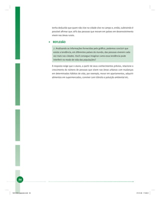 54
tenha deduzido que quem não vive na cidade vive no campo e, então, subtraindo é
possível aﬁrmar que 76% das pessoas que moram em países em desenvolvimento
vivem nas áreas rurais.
• REFLEXÃO
7. Analisando as informações fornecidas pelo gráﬁco, podemos concluir que
existe a tendência, em diferentes países do mundo, das pessoas viverem cada
vez mais nas cidades. Você consegue imaginar como essa tendência pode
interferir no modo de vida das populações?
A resposta exige que o aluno, a partir de seus conhecimentos prévios, relacione o
crescimento do número de pessoas que vivem nas áreas urbanas com mudanças
em determinados hábitos de vida, por exemplo, morar em apartamentos, adquirir
alimentos em supermercados, conviver com trânsito e poluição ambiental etc.
19214006 paginado.indd 5419214006 paginado.indd 54 27.01.06 17:28:2127.01.06 17:28:21
 
