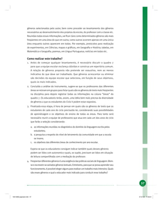 57
gêneros selecionados pelo autor, bem como proceder ao levantamento dos gêneros
necessários ao desenvolvimento dos projetos da escola, do professor com a classe etc.
Reunidas todas essas informações, vai ﬁcar claro como determinados gêneros são mais
freqüentes em uma área do que em outra; como outros ocorrem apenas em uma única
área enquanto outros aparecem em todas. Por exemplo, protocolos para realização
de experimentos, em Ciências; mapas e gráﬁcos, em Geograﬁa e História; tabelas, em
Matemática e Geograﬁa; poemas, em Língua Portuguesa; notícias em todas etc.
Como realizar este trabalho?
1. Antes de começar qualquer levantamento, é necessário discutir o quadro 7
para que a equipe escolar esclareça dúvidas e construa um repertório comum.
A relação de gêneros proposta não pretende ser exaustiva, nem ao menos
indicativa do que deve ser trabalhado. Que gêneros acrescentar ou eliminar
são decisões da equipe escolar que seleciona, em função de seus objetivos,
quais os mais indicados.
2. Concluída a análise do instrumento, sugere-se que os professores das diferentes
áreassereúnamemgruposparalistarquaissãoosgênerosdetextomaisfreqüentes
na disciplina para depois registrar todas as informações na coluna “áreas” do
quadro 7. Os educadores terão, assim, uma idéia bem mais precisa da diversidade
de gêneros a que os estudantes do Ciclo II podem estar expostos.
3. Finalizada essa etapa, é hora de pensar em quais são os gêneros de texto que os
estudantes de cada ano do ciclo precisarão ler, considerando suas possibilidades
de aprendizagem e os objetivos de ensino de todas as áreas. Para tanto será
necessário reunir a equipe de professores que atua em cada um dos anos do ciclo
que farão a seleção considerando:
a. as informações reunidas no diagnóstico do domínio da linguagem escrita pelos
estudantes;
b. a pesquisa a respeito do nível de letramento da comunidade em que a escola
se insere;
c. os objetivos das diferentes áreas de conhecimento por ano escolar.
Espera-se que os educadores consigam indicar também quais desses gêneros
podem ser lidos com autonomia e quais, se supõe, precisam ser lidos em situação
de leitura compartilhada com a mediação do professor.
4. Freqüentardiferentesgêneroséumaexigênciadaspráticassociaisdelinguagem:lêem-
seeescrevem-sevariadosgênerostextuais.Entretanto,paraquesepossaaprenderseu
funcionamento,épossívelelegeralgunspararealizarumtrabalhomaisintensivo.Quais
são esses gêneros e qual o educador mais indicado para conduzir esse trabalho?
19214006 paginado.indd 5719214006 paginado.indd 57 27.01.06 17:28:2127.01.06 17:28:21
 