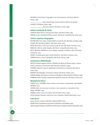 62
ORLANDI, Eni Pulcinelli. A linguagem e seu funcionamento. São Paulo: Martins
Fontes, 1985.
________________ (org.) Interpretação. Autoria, leitura e efeitos do trabalho
simbólico. Petrópolis: Vozes, 1996.
________________. Discurso e Leitura. São Paulo: Cortez, 1988.
Leitura e produção de textos
SERAFINI, Maria Teresa. Como escrever textos. São Paulo: Globo, 1989.
SONTAG, Susan. Questão de Ênfase: ensaios. São Paulo: Companhia das Letras, 2005.
Leitura: suportes e linguagens
BITTENCOURT, Circe. (org.). O saber histórico na sala de aula. São Paulo: Contexto, 1998.
EISNER, Will. Narrativas gráﬁcas. São Paulo: Devir, 2005.
FARIA, Maria Alice. Como usar o jornal na sala de aula. São Paulo: Contexto, 2003.
MANGUEL, Alberto. Lendo imagens. São Paulo: Companhia das Letras, 2001.
NÖTH, Winfried; SANTAELLA, Lucia. Imagem: cognição, semiótica, mídia. São Paulo:
Iluminuras, 2001.
PINSKY, Carla Bassanezi (org.). Fontes Históricas. São Paulo: Contexto, 2005.
SAMAIN, Etienne. (org.) O fotográﬁco. São Paulo: Hucitec, 1998.
Letramento e Alfabetização
BATISTA, Antônio Augusto Gomes e GALVÃO, Ana Maria de Oliveira (orgs.). Leitura:
prática, impressos, letramentos. Belo Horizonte, Autêntica, 1999.
KLEIMAN, Angela B. (org.) Os signiﬁcados do letramento. Campinas: Mercado de
Letras, 1995.
RIBEIRO, Vera Masagão. Letramento no Brasil. São Paulo: Global, 2003.
SOARES, Magda. Letramento: um tema em três gêneros. Belo Horizonte, Autêntica, 1998.
FERREIRO, Emilia. Passado e presente dos verbos ler e escrever. São Paulo: Cortez, 2002.
Mediação de leitura
CAMPS, Anna; COLOMER, Teresa. Ensinar a ler, ensinar a compreender. Porto Alegre:
ARTMED, 2002.
LERNER, Delia. Ler e escrever na escola: o real, o possível e o necessário. Porto
Alegre: ARTMED, 2002.
PENNAC, Daniel. Como um romance. Rio de Janeiro: Rocco, 1993.
SILVA, Ezequiel Theodoro. Leitura em curso. Campinas: Autores Associados, 2003.
O ato de ler
Jouve, Vincent. A Leitura. São Paulo: Editora UNESP, 2002.
FREIRE, Paulo. A importância do ato de ler. São Paulo: Cortez Editora, 1992.
SILVA, EzequielTheodoro. Conferências sobre leitura. Campinas: Autores Associados, 2003.
19214006 paginado.indd 6219214006 paginado.indd 62 27.01.06 17:28:2327.01.06 17:28:23
 