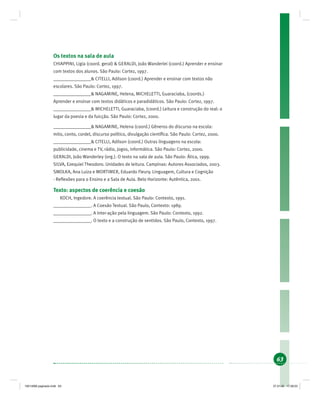 63
Os textos na sala de aula
CHIAPPINI, Ligia (coord. geral) & GERALDI, João Wanderlei (coord.) Aprender e ensinar
com textos dos alunos. São Paulo: Cortez, 1997.
________________& CITELLI, Adilson (coord.) Aprender e ensinar com textos não
escolares. São Paulo: Cortez, 1997.
________________& NAGAMINE, Helena, MICHELETTI, Guaraciaba, (coords.)
Aprender e ensinar com textos didáticos e paradidáticos. São Paulo: Cortez, 1997.
________________& MICHELETTI, Guaraciaba, (coord.) Leitura e construção do real: o
lugar da poesia e da fuicção. São Paulo: Cortez, 2000.
________________& NAGAMINE, Helena (coord.) Gêneros do discurso na escola:
mito, conto, cordel, discurso político, divulgação cientíﬁca. São Paulo: Cortez, 2000.
________________& CITELLI, Adilson (coord.) Outras linguagens na escola:
publicidade, cinema e TV, rádio, jogos, informática. São Paulo: Cortez, 2000.
GERALDI, João Wanderley (org.). O texto na sala de aula. São Paulo: Ática, 1999.
SILVA, Ezequiel Theodoro. Unidades de leitura. Campinas: Autores Associados, 2003.
SMOLKA, Ana Luiza e MORTIMER, Eduardo Fleury. Linguagem, Cultura e Cognição
- Reﬂexões para o Ensino e a Sala de Aula. Belo Horizonte: Autêntica, 2001.
Texto: aspectos de coerência e coesão
KOCH, Ingedore. A coerência textual. São Paulo: Contexto, 1991.
________________. A Coesão Textual. São Paulo, Contexto: 1989.
________________. A inter-ação pela linguagem. São Paulo: Contexto, 1992.
________________. O texto e a construção de sentidos. São Paulo, Contexto, 1997.
19214006 paginado.indd 6319214006 paginado.indd 63 27.01.06 17:28:2327.01.06 17:28:23
 