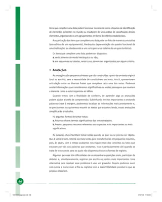 66
itens que compõem uma lista podem funcionar meramente como etiquetas de identiﬁcação
de elementos existentes no mundo ou resultarem de uma análise de classiﬁcação desses
elementos, organizando-os em agrupamentos em torno de critérios estabelecidos.
Aorganizaçãodositensquecompõemumalistapodeserfeitademaneiracumulativa
(acessórios de um equipamento), hierárquica (apresentação do quadro funcional de
uma instituição) ou obedecendo a um certo percurso (roteiro de um guia turístico):
Os itens que compõem uma lista podem ser dispostos:
a. verticalmente de modo hierárquico ou não;
b. em esquemas ou tabelas, neste caso, devem ser organizados por algum critério.
• Anotações
Asanotaçõessãopequenassíntesesquesãoconstruídasapartirdeumtextooriginal
(oral ou escrito), sem a necessidade de constituírem um texto, isto é, apresentarem
articulação entre as diversas frases que compõem cada uma das notas. Podemos
anotar informações que consideramos signiﬁcativas ou anotar passagens que revelem
a maneira como o autor organizou as idéias.
Quando lemos com a ﬁnalidade de conhecer, de aprender algo as anotações
podem ajudar a tarefa de compreensão. Sublinhando trechos importantes e anotando
palavras-chave à margem, poderemos localizar as informações mais prontamente e,
se precisarmos ou quisermos resumir os textos que estamos lendo, essas anotações
simpliﬁcarão o trabalho.
Há algumas formas de tomar notas:
a. Palavras-chave: termos signiﬁcativos dos temas tratados.
b. Frases: pequenos resumos referentes aos aspectos mais importantes ou mais
signiﬁcativos.
As palavras-chave facilitam tomar notas quando se quer ou se precisa ser rápido.
Mas é sempre bom, retomá-las mais tarde, para transformá-las em pequenos resumos,
pois, às vezes, com o tempo acabamos nos esquecendo dos conceitos ou fatos que
estavam por trás das palavras que anotamos. Isso é particularmente útil quando se
trata de textos orais para os quais não dispomos de outras formas de registro.
Algumas pessoas têm diﬁculdades de acompanhar exposições orais, participar de
debates e, simultaneamente, registrar por escrito os pontos mais importantes. Uma
alternativa para resolver esse problema é usar um gravador. Depois podemos ouvir
com calma e transcrever a ﬁta ou registrar com a maior ﬁdelidade possível o que as
pessoas disseram.
19214006 paginado.indd 6619214006 paginado.indd 66 27.01.06 17:28:2327.01.06 17:28:23
 