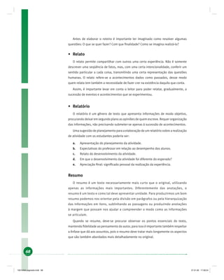 68
Antes de elaborar o roteiro é importante ter imaginado como resolver algumas
questões: O que se quer fazer? Com que ﬁnalidade? Como se imagina realizá-lo?
• Relato
O relato permite compartilhar com outros uma certa experiência. Não é somente
descrever uma seqüência de fatos, mas, com uma certa intencionalidade, conferir um
sentido particular a cada coisa, transmitindo uma certa representação das questões
humanas. O relato refere-se a acontecimentos dados como passados, desse modo
quem relata tem também a necessidade de fazer crer na existência daquilo que conta.
Assim, é importante levar em conta o leitor para poder relatar, gradualmente, a
sucessão de eventos e acontecimentos que se experimentou.
• Relatório
O relatório é um gênero de texto que apresenta informações de modo objetivo,
procurando deixar em segundo plano as opiniões de quem escreve. Requer organização
das informações, não precisando submeter-se apenas à sucessão de acontecimentos.
Uma sugestão de planejamento para a elaboração de um relatório sobre a realização
de atividade com os estudantes poderia ser:
a. Apresentação do planejamento da atividade.
b. Expectativas do professor em relação ao desempenho dos alunos.
c. Relato do desenvolvimento da atividade.
d. Em que o desenvolvimento da atividade foi diferente do esperado?
e. Apreciação ﬁnal: signiﬁcado pessoal da realização da experiência.
Resumo
O resumo é um texto necessariamente mais curto que o original, utilizando
apenas as informações mais importantes. Diferentemente das anotações, o
resumo é um texto e como tal deve apresentar unidade. Para produzirmos um bom
resumo podemos nos orientar pela divisão em parágrafos ou pela hierarquização
das informações em itens, sublinhando as passagens ou produzindo anotações
à margem que possam nos ajudar a compreender o modo como as informações
se articulam.
Quando se resume, deve-se procurar observar os pontos essenciais do texto,
mantendo ﬁdelidade ao pensamento do autor, para isso é importante também respeitar
a ênfase que dá aos assuntos, pois o resumo deve tratar mais longamente os aspectos
que são também abordados mais detalhadamente no original.
19214006 paginado.indd 6819214006 paginado.indd 68 27.01.06 17:28:2427.01.06 17:28:24
 