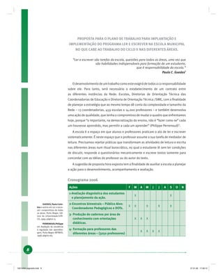 8
PROPOSTA PARA O PLANO DE TRABALHO PARA IMPLANTAÇÃO E
IMPLEMENTAÇÃO DO PROGRAMA LER E ESCREVER NA ESCOLA MUNICIPAL
NO QUE CABE AO TRABALHO DO CICLO II NAS DIFERENTES ÁREAS.
“Ler e escrever são tarefas da escola, questões para todos as áreas, uma vez que
são habilidades indispensáveis para formação de um estudante,
que é responsabilidade da escola.”
Paulo C. Guedes1
Odesenvolvimentodeumtrabalhocomoesteexigirádetodosacoresponsabilidade
sobre ele. Para tanto, será necessário o estabelecimento de um contrato entre
as diferentes instâncias da Rede: Escolas, Diretorias de Orientação Técnica das
Coordenadorias de Educação e Diretoria de Orientação Técnica /SME, com a ﬁnalidade
de planejar a estratégia que ao mesmo tempo dê conta da complexidade e tamanho da
Rede – 13 coordenadorias, 459 escolas e 14.000 professores – e também desenvolva
uma ação de qualidade, que tenha o compromisso de mudar o quadro que enfrentamos
hoje, porque “o importante, na democratização do ensino, não é “fazer como se” cada
um houvesse aprendido, mas permitir a cada um aprender” (Philippe Perrenoud)2
.
A escola é o espaço em que alunos e professores praticam o ato de ler e escrever
sistematicamente. É neste espaço que o professor assume a sua tarefa de mediador de
leitura. Precisamos rejeitar práticas que transformam as atividades de leitura e escrita
nas diferentes áreas num ritual burocrático, no qual o estudante lê sem ter condições
de discutir, responde a questionários mecanicamente e escreve textos somente para
concordar com as idéias do professor ou do autor do texto.
A sugestão de proposta hora exposta tem a ﬁnalidade de auxiliar a escola a planejar
a ação para o desenvolvimento, acompanhamento e avaliação.
Cronograma 2006
Ações F M A M J J A S O N
1-Avaliação diagnóstica dos estudantes
e planejamento da ação.
X X
2-Encontros bimestrais – Público Alvo:
Coordenadores Pedagógicos e DOTs.
X X X X X
3- Produção de cadernos por área de
conhecimento com orientações
didáticas.
X X X
4- Formação para professores das
diferentes áreas – (3250 professores)
X X X X
1
GUEDES,PauloCoim-
bra e outros em Ler e escre-
ver: compromisso de todas
as áreas. Porto Alegre: Edi-
tora da Universidade/UFR-
GS, 1999, página 15.
2
PERRENOUD,Philippe
em Avaliação da excelência
à regulação das aprendiza-
gens. Porto Alegre: ARTMED,
1998, página 165.
19214006 paginado.indd 819214006 paginado.indd 8 27.01.06 17:28:1227.01.06 17:28:12
 