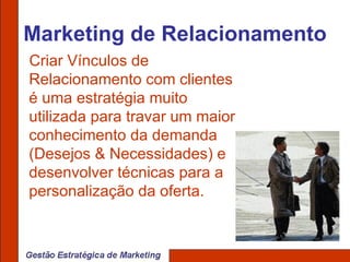 Marketing de Relacionamento Criar Vínculos de Relacionamento com clientes é uma estratégia muito utilizada para travar um maior conhecimento da demanda (Desejos & Necessidades) e desenvolver técnicas para a personalização da oferta. 