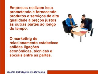 Empresas realizam isso prometendo e fornecendo produtos e serviços de alta qualidade a preços justos às outras partes ao longo do tempo.  O marketing de relacionamento estabelece sólidas ligações econômicas, técnicas e sociais entre as partes.  