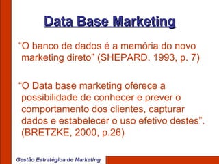 Data Base Marketing “ O banco de dados é a memória do novo marketing direto” (SHEPARD. 1993, p. 7) “ O Data base marketing oferece a possibilidade de conhecer e prever o comportamento dos clientes, capturar dados e estabelecer o uso efetivo destes”. (BRETZKE, 2000, p.26) 
