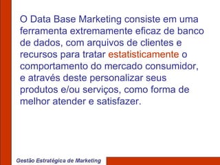 O Data Base Marketing consiste em uma ferramenta extremamente eficaz de banco de dados, com arquivos de clientes e recursos para tratar  estatisticamente  o comportamento do mercado consumidor, e através deste personalizar seus produtos e/ou serviços, como forma de melhor atender e satisfazer. 