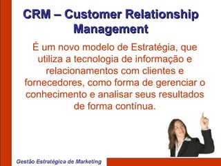 CRM – Customer Relationship Management É um novo modelo de Estratégia, que utiliza a tecnologia de informação e relacionamentos com clientes e fornecedores, como forma de gerenciar o conhecimento e analisar seus resultados de forma contínua. 