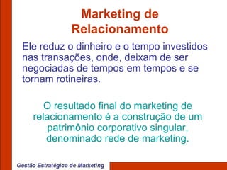 Marketing de Relacionamento Ele reduz o dinheiro e o tempo investidos nas transações, onde, deixam de ser negociadas de tempos em tempos e se tornam rotineiras. O resultado final do marketing de relacionamento é a construção de um patrimônio corporativo singular, denominado rede de marketing. 