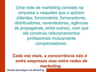 Uma rede de marketing consiste na empresa e naqueles que a apóiam (clientes, funcionários, fornecedores, distribuidores, revendedores, agências de propaganda, entre outros), com que ela construiu relacionamentos profissionais mutuamente compensadores. Cada vez mais, a concorrência não é entre empresas mas entre redes de marketing.  
