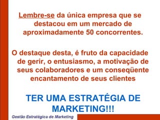 Lembre-se  da única empresa que se destacou em um mercado de aproximadamente 50 concorrentes. O destaque desta, é fruto da capacidade de gerir, o entusiasmo, a motivação de seus colaboradores e um conseqüente encantamento de seus clientes TER UMA ESTRATÉGIA DE MARKETING!!! 