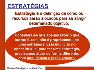 ESTRATÉGIAS Estratégia  é a definição de como os recursos serão alocados para se atingir determinado objetivo. Considera-se que apenas fazer o que outros fazem, não é propriamente ter uma estratégia. Está implícito no conceito que, para ter uma estratégia, precisamos atuar de forma diferente, com  inteligência e planejamento. 