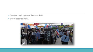  Consegue cobrir os preços da concorrência;
 Grande poder de oferta.
 