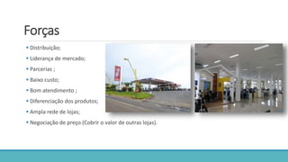 Forças
 Distribuição;
 Liderança de mercado;
 Parcerias ;
 Baixo custo;
 Bom atendimento ;
 Diferenciação dos produtos;
 Ampla rede de lojas;
 Negociação de preço (Cobrir o valor de outras lojas).
 