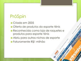 PróSpin
 Criada em 2005
 Oferta de produtos do esporte tênis
 Reconhecida como loja de raquetes e
  produtos para esporte tênis
 Abriu para outros nichos de esporte
 Faturamente R$1 milhão
 