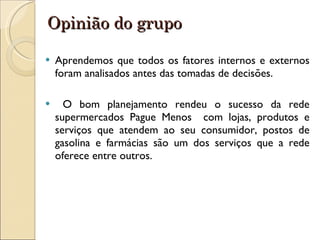 Opinião do grupo Aprendemos que todos os fatores internos e externos foram analisados antes das tomadas de decisões. O bom planejamento rendeu o sucesso da rede supermercados Pague Menos  com lojas, produtos e serviços que atendem ao seu consumidor, postos de gasolina e farmácias são um dos serviços que a rede oferece entre outros. 