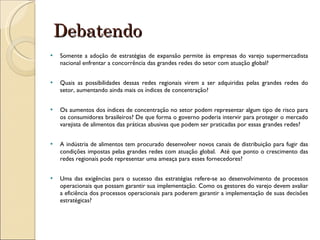 Debatendo Somente a adoção de estratégias de expansão permite às empresas do varejo supermercadista nacional enfrentar a concorrência das grandes redes do setor com atuação global? Quais as possibilidades dessas redes regionais virem a ser adquiridas pelas grandes redes do setor, aumentando ainda mais os índices de concentração? Os aumentos dos índices de concentração no setor podem representar algum tipo de risco para os consumidores brasileiros? De que forma o governo poderia intervir para proteger o mercado varejista de alimentos das práticas abusivas que podem ser praticadas por essas grandes redes? A indústria de alimentos tem procurado desenvolver novos canais de distribuição para fugir das condições impostas pelas grandes redes com atuação global.  Até que ponto o crescimento das redes regionais pode representar uma ameaça para esses fornecedores? Uma das exigências para o sucesso das estratégias refere-se ao desenvolvimento de processos operacionais que possam garantir sua implementação. Como os gestores do varejo devem avaliar a eficiência dos processos operacionais para poderem garantir a implementação de suas decisões estratégicas? 