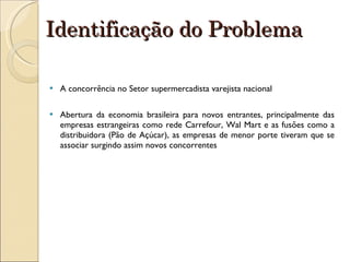 Identificação do Problema A concorrência no Setor supermercadista varejista nacional Abertura da economia brasileira para novos entrantes, principalmente das empresas estrangeiras como rede Carrefour, Wal Mart e as fusões como a distribuidora (Pão de Açúcar), as empresas de menor porte tiveram que se associar surgindo assim novos concorrentes 