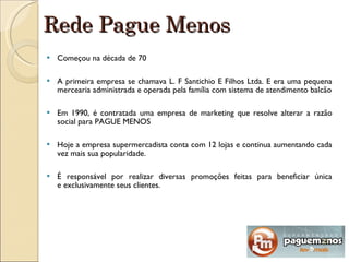 Rede Pague Menos Começou na década de 70 A primeira empresa se chamava L. F Santichio E Filhos Ltda. E era uma pequena mercearia administrada e operada pela família com sistema de atendimento balcão Em 1990, é contratada uma empresa de marketing que resolve alterar a razão social para PAGUE MENOS  Hoje a empresa supermercadista conta com 12 lojas e continua aumentando cada vez mais sua popularidade. É responsável por realizar diversas promoções feitas para beneficiar única e exclusivamente seus clientes. 