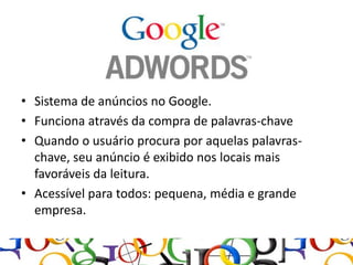 • Sistema de anúncios no Google.
• Funciona através da compra de palavras-chave
• Quando o usuário procura por aquelas palavras-
  chave, seu anúncio é exibido nos locais mais
  favoráveis da leitura.
• Acessível para todos: pequena, média e grande
  empresa.
 