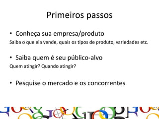 Primeiros passos
• Conheça sua empresa/produto
Saiba o que ela vende, quais os tipos de produto, variedades etc.


• Saiba quem é seu público-alvo
Quem atingir? Quando atingir?


• Pesquise o mercado e os concorrentes
 