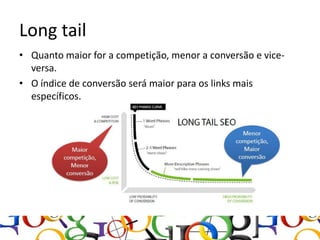 Long tail
• Quanto maior for a competição, menor a conversão e vice-
  versa.
• O índice de conversão será maior para os links mais
  específicos.
 
