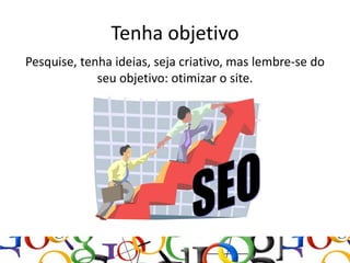 Tenha objetivo
Pesquise, tenha ideias, seja criativo, mas lembre-se do
             seu objetivo: otimizar o site.
 