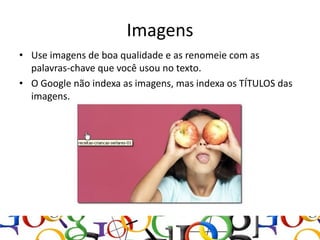Imagens
• Use imagens de boa qualidade e as renomeie com as
  palavras-chave que você usou no texto.
• O Google não indexa as imagens, mas indexa os TÍTULOS das
  imagens.
 