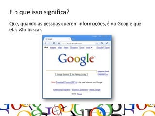 E o que isso significa?
Que, quando as pessoas querem informações, é no Google que
elas vão buscar.
 