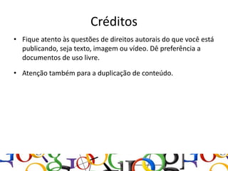 Créditos
• Fique atento às questões de direitos autorais do que você está
  publicando, seja texto, imagem ou vídeo. Dê preferência a
  documentos de uso livre.

• Atenção também para a duplicação de conteúdo.
 