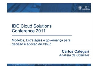 IDC Cloud Solutions
Conference 2011
Copyright IDC. Reproduction is forbidden unless authorized. All rights reserved.
Modelos, Estratégias e governança para
decisão e adoção de Cloud
Carlos Calegari
Analista de Software
 