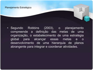 Planejamento Estratégico
• Segundo Robbins (2003), o planejamento
compreende a definição das metas de uma
organização, o estabelecimento de uma estratégia
global para alcançar essas metas e o
desenvolvimento de uma hierarquia de planos
abrangente para integrar e coordenar atividades.
 