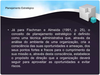 Planejamento Estratégico
• Já para Fischman e Almeida (1991, p. 25), o
conceito de planejamento estratégico é definido
como uma técnica administrativa que, através da
análise do ambiente de uma organização, cria a
consciência das suas oportunidades e ameaças, dos
seus pontos fortes e fracos para o cumprimento da
sua missão e, através desta consciência, estabelece
o propósito de direção que a organização deverá
seguir para aproveitar as oportunidades e evitar
riscos.
 