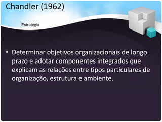 Chandler (1962)
• Determinar objetivos organizacionais de longo
prazo e adotar componentes integrados que
explicam as relações entre tipos particulares de
organização, estrutura e ambiente.
Estratégia
 