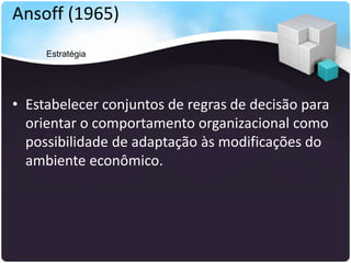 Ansoff (1965)
• Estabelecer conjuntos de regras de decisão para
orientar o comportamento organizacional como
possibilidade de adaptação às modificações do
ambiente econômico.
Estratégia
 