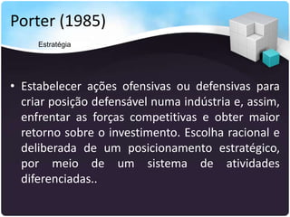 Porter (1985)
• Estabelecer ações ofensivas ou defensivas para
criar posição defensável numa indústria e, assim,
enfrentar as forças competitivas e obter maior
retorno sobre o investimento. Escolha racional e
deliberada de um posicionamento estratégico,
por meio de um sistema de atividades
diferenciadas..
Estratégia
 