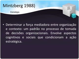 Mintzberg 1988)
• Determinar a força mediadora entre organização
e contexto: um padrão no processo de tomada
de decisões organizacionais. Envolve aspectos
cognitivos e sociais que condicionam a ação
estratégica.
Estratégia
 
