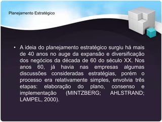 Planejamento Estratégico
• A ideia do planejamento estratégico surgiu há mais
de 40 anos no auge da expansão e diversificação
dos negócios da década de 60 do século XX. Nos
anos 60, já havia nas empresas algumas
discussões consideradas estratégias, porém o
processo era relativamente simples, envolvia três
etapas: elaboração do plano, consenso e
implementação (MINTZBERG; AHLSTRAND;
LAMPEL, 2000).
 